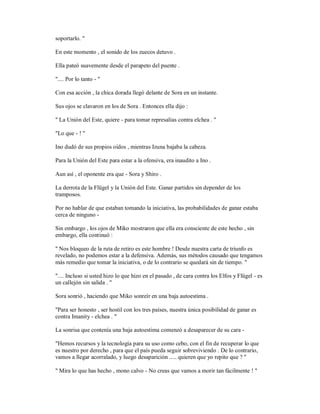 soportarlo. "
En este momento , el sonido de los zuecos detuvo .
Ella pateó suavemente desde el parapeto del puente .
".... Por lo tanto - "
Con esa acción , la chica dorada llegó delante de Sora en un instante.
Sus ojos se clavaron en los de Sora . Entonces ella dijo :
" La Unión del Este, quiere - para tomar represalias contra elchea . "
"Lo que - ! "
Ino dudó de sus propios oídos , mientras Izuna bajaba la cabeza.
Para la Unión del Este para estar a la ofensiva, era inaudito a Ino .
Aun así , el oponente era que - Sora y Shiro .
La derrota de la Flügel y la Unión del Este. Ganar partidos sin depender de los
tramposos.
Por no hablar de que estaban tomando la iniciativa, las probabilidades de ganar estaba
cerca de ninguno -
Sin embargo , los ojos de Miko mostraron que ella era consciente de este hecho , sin
embargo, ella continuó :
" Nos bloqueo de la ruta de retiro es este hombre ! Desde nuestra carta de triunfo es
revelado, no podemos estar a la defensiva. Además, sus métodos causado que tengamos
más remedio que tomar la iniciativa, o de lo contrario se quedará sin de tiempo. "
".... Incluso si usted hizo lo que hizo en el pasado , de cara contra los Elfos y Flügel - es
un callejón sin salida . "
Sora sonrió , haciendo que Miko sonreír en una baja autoestima .
"Para ser honesto , ser hostil con los tres países, nuestra única posibilidad de ganar es
contra Imanity - elchea . "
La sonrisa que contenía una baja autoestima comenzó a desaparecer de su cara -
"Hemos recursos y la tecnología para su uso como cebo, con el fin de recuperar lo que
es nuestro por derecho , para que el país pueda seguir sobreviviendo . De lo contrario,
vamos a llegar acorralado, y luego desaparición ..... quieren que yo repito que ? "
" Mira lo que has hecho , mono calvo - No creas que vamos a morir tan fácilmente ! "
 