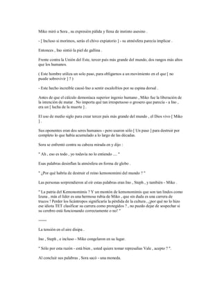Miko miró a Sora , su expresión pálida y llena de instinto asesino .
- [ Incluso si morimos, serás el chivo expiatorio ] - su atmósfera parecía implicar .
Entonces , Ino sintió la piel de gallina .
Frente contra la Unión del Este, tercer país más grande del mundo, dos rangos más altos
que los humanos.
( Este hombre utiliza un solo paso, para obligarnos a un movimiento en el que [ no
puede sobrevivir ] ? )
- Este hecho increíble causó Ino a sentir escalofríos por su espina dorsal .
Antes de que el cálculo demoníaca superior ingenio humano , Miko fue la liberación de
la intención de matar . No importa qué tan irrespetuoso o grosero que parecía - a Ino ,
era un [ lucha de la muerte ] .
El uso de medio siglo para crear tercer país más grande del mundo , el Dios vivo [ Miko
] .
Sus oponentes eran dos seres humanos - pero usaron sólo [ Un paso ] para destruir por
completo lo que había acumulado a lo largo de las décadas.
Sora se enfrentó contra su cabeza mirada en y dijo :
" Ah , eso es todo , yo todavía no lo entiendo .... "
Esas palabras desinflan la atmósfera en forma de globo .
" ¿Por qué habría de destruir el reino kemonomimi del mundo ? "
Las personas sorprendieron al oír estas palabras eran Ino , Steph , y también - Miko .
" La patria del Kemonomimis ? Y un montón de kemonomimis que son tan lindos como
Izuna , más el líder es una hermosa rubia de Miko , que sin duda es una carrera de
trucos ! Perder los licántropos significaría la pérdida de la cultura , ¿por qué no lo hizo
ese idiota TET clasificar su carrera como protegidos ? , no puedo dejar de sospechar si
su cerebro está funcionando correctamente o no! "
------
La tensión en el aire disipa .
Ino , Steph , e incluso - Miko congelaron en su lugar.
" Sólo por esta razón - está bien , usted quiere tomar represalias Vale , acepto ? ".
Al concluir sus palabras , Sora sacó - una moneda.
 