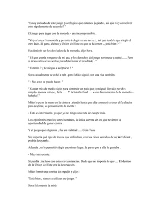 "Estoy cansado de este juego psicológico que estamos jugando , así que voy a resolver
esto rápidamente de acuerdo? "
El juego para jugar con la moneda - era incomprensible .
"Voy a lanzar la moneda y permitirá elegir a cara o cruz , así que tendría que elegir el
otro lado. Si gano, elchea y Unión del Este es que se fusionen , ¿está bien ? "
Haciéndole ver los dos lados de la moneda, dijo Sora.
" El que quería vengarse de mí era, y los derechos del juego pertenece a usted ...... Pero
si desea utilizar un sorteo para determinar el resultado . "
" Hmmm ? ¿Te niegas a aceptarlo ? "
Sora casualmente se echó a reír , pero Miko siguió con una risa también.
" - No, esto se puede hacer. "
" Gastar más de medio siglo para construir un país que consiguió llevado por dos
simples monos calvos , fufu ...... Y la batalla final ..... es un lanzamiento de la moneda -
hahaha! "
Miko le puso la mano en la cintura , riendo hasta que ella comenzó a tener dificultades
para respirar, su pensamiento la mente :
- Esto es interesante, ya que yo no tengo una ruta de escape más.
Los opositores eran los seres humanos, la única carrera de los que tuvieron la
oportunidad de ganar contra .
Y el juego que eligieron , fue en realidad ..... Coin Toss .
No importa qué tipo de trucos que utilizaban, con los cinco sentidos de su Werebeast ,
podría detectarlo.
Además , se le permitió elegir en primer lugar, la parte que a ella le gustaba .
- Muy interesante.
Si perdía , incluso con estas circunstancias. Dado que no importa lo que .... El destino
de la Unión del Este era la destrucción.
Miko formó una sonrisa de orgullo y dijo :
"Está bien , vamos a utilizar ese juego. "
Sora felizmente la miró.
 