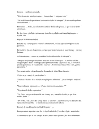 Como si - viendo un camarada.
" Efectivamente, usted pertenece a [ Nuestro lado ] , me gusta esto. "
" Mi petición es - la garantía de los derechos de los licántropos ' , la autonomía y el uso
de sus recursos. "
El rival era .... Miko , su solicitud no debe ser demasiado grande , o que va a ser pedir
un rechazo.
De alto riesgo y de bajo recompensa, sin embargo, el adversario estaba dispuesto a
aceptar esto.
El juicio de Miko era simple.
Solicitar el [ Volver ] de los recursos continentales , lo que significa recuperar lo que
perdieron.
La iniciativa fue con el oponente , así que usar la oportunidad de hacer trampa - era muy
limitado .
--- Pero siempre y cuando se garanticen los derechos de los licántropos ' -
" Después de que se garanticen los derechos de los licántropos ' , es posible solicitar [
sólo] el regreso de los licántropos en la parte continental Después de eso, se convertirá
en una oportunidad de recuperar los recursos - . Como se espera de Miko -san , ¿cómo
deplorable. "
Sora sonrió y dijo , diciendo que las demandas de Miko [ Pass through] .
( Todo se ve a través de este hombre !)
"Entonces - se trata de la moneda más peligroso del mundo , ¿estás listo para empezar ?
"
" Eres realmente interesante ..... ¿Puedo interrumpir su petición ? "
" Eso depende de los contenidos. "
"Por favor, juro que sería amable con Izuna y Ino y todos los demás, ya que tiene
nuestra pieza . "
- De hecho , si la Unión del Este y elchea se fusionará , a continuación, los derechos de
representación de Miko - se transfieren automáticamente a Sora.
Después de eso, [ la esclavitud ] y [ Opresión ] .....
Era equivalente a perecer - ese fue el significado de la [Pieza Race ] para ser quitado .
Al enterarse de que es así, los ojos de Sora parece decir que eso [ No pasó el examen a
 
