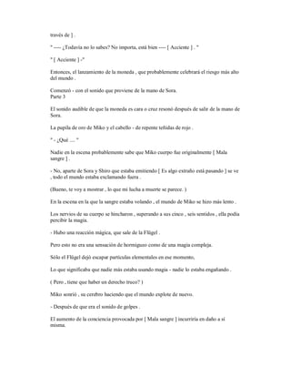 través de ] .
" ---- ¿Todavía no lo sabes? No importa, está bien ---- [ Acciente ] . "
" [ Acciente ] -"
Entonces, el lanzamiento de la moneda , que probablemente celebrará el riesgo más alto
del mundo .
Comenzó - con el sonido que proviene de la mano de Sora.
Parte 3
El sonido audible de que la moneda es cara o cruz resonó después de salir de la mano de
Sora.
La pupila de oro de Miko y el cabello - de repente teñidas de rojo .
" - ¿Qué .... "
Nadie en la escena probablemente sabe que Miko cuerpo fue originalmente [ Mala
sangre ] .
- No, aparte de Sora y Shiro que estaba emitiendo [ Es algo extraño está pasando ] se ve
, todo el mundo estaba exclamando fuera .
(Bueno, te voy a mostrar , lo que mi lucha a muerte se parece. )
En la escena en la que la sangre estaba volando , el mundo de Miko se hizo más lento .
Los nervios de su cuerpo se hincharon , superando a sus cinco , seis sentidos , ella podía
percibir la magia.
- Hubo una reacción mágica, que sale de la Flügel .
Pero esto no era una sensación de hormigueo como de una magia compleja.
Sólo el Flügel dejó escapar partículas elementales en ese momento,
Lo que significaba que nadie más estaba usando magia - nadie lo estaba engañando .
( Pero , tiene que haber un derecho truco? )
Miko sonrió , su cerebro haciendo que el mundo explote de nuevo.
- Después de que era el sonido de golpes .
El aumento de la conciencia provocada por [ Mala sangre ] incurriría en daño a sí
misma.
 