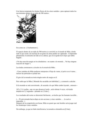 Con fuerza rompiendo los límites físicos de los cinco sentidos - para capturar todos los
movimientos dentro de un radio de 500 metros .
Era como un - [ Enchantment ] .
El espacio dentro de un radio de 500 metros se convirtió en el mundo de Miko, donde
todo lo que existe; de una hoja de un grano de arena podría ser capturado . Comprender
plenamente el asimiento de todo en su cabeza, que era el grado de lo lejos que había
llegado .
( No hay reacción magia en los alrededores - en cuanto a la moneda ... No hay ninguna
reacción de magia? )
Las dudas comenzaron a circular en el corazón de Miko .
- Cinco sentidos de Miko pudieron interpretar el flujo de viento, el polvo en el viento ,
incluso las partículas se puede leer.
El giro de la moneda no tenía ningún rastro de magia en él.
Pero sabía que la Miko [ Moneda fue sacudida con habilidad ] , y comenzó a calcular .
Si la moneda se está convirtiendo , de acuerdo a lo que Miko estaba leyendo , entonces -
142 y 3/ 4 vueltas , una vez que alcanza el suelo , sería rebotar 4 veces, volviendo
después de 5,2 segundos - parando en [ Colas ] .
Los resultados del sorteo se determinó fácilmente , un hecho que fue bastante increíble ,
(.... Él está mirando hacia abajo en mis acciones y cinco sentidos ..... lo cual es
imposible . )
Después de la competición con Izuna, Miko no pensó que este hombre sería juzgar mal
los licántropos 'cinco sentidos.
Sin embargo, ya que no hubo interferencia, la moneda se detendría en [Colas].
 