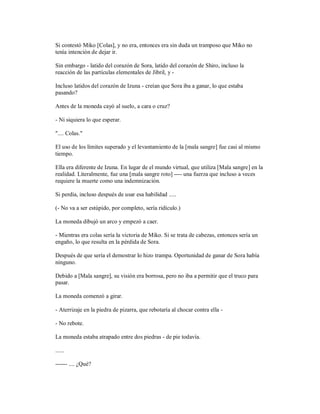 Si contestó Miko [Colas], y no era, entonces era sin duda un tramposo que Miko no
tenía intención de dejar ir.
Sin embargo - latido del corazón de Sora, latido del corazón de Shiro, incluso la
reacción de las partículas elementales de Jibril, y -
Incluso latidos del corazón de Izuna - creían que Sora iba a ganar, lo que estaba
pasando?
Antes de la moneda cayó al suelo, a cara o cruz?
- Ni siquiera lo que esperar.
".... Colas."
El uso de los límites superado y el levantamiento de la [mala sangre] fue casi al mismo
tiempo.
Ella era diferente de Izuna. En lugar de el mundo virtual, que utiliza [Mala sangre] en la
realidad. Literalmente, fue una [mala sangre roto] ---- una fuerza que incluso a veces
requiere la muerte como una indemnización.
Si perdía, incluso después de usar esa habilidad .....
(- No va a ser estúpido, por completo, sería ridículo.)
La moneda dibujó un arco y empezó a caer.
- Mientras era colas sería la victoria de Miko. Si se trata de cabezas, entonces sería un
engaño, lo que resulta en la pérdida de Sora.
Después de que sería el demostrar lo hizo trampa. Oportunidad de ganar de Sora había
ninguno.
Debido a [Mala sangre], su visión era borrosa, pero no iba a permitir que el truco para
pasar.
La moneda comenzó a girar.
- Aterrizaje en la piedra de pizarra, que rebotaría al chocar contra ella -
- No rebote.
La moneda estaba atrapado entre dos piedras - de pie todavía.
......
------ .... ¿Qué?
 