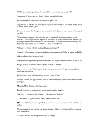 "Ohhh, ¿es este el significado de empate? Por un resultado inesperado eh!"
Sora anunció. Aparte de Ino, Steph y Miko, todos los demás -
Incluyendo Izuna cuya cabeza se redujo, se echó a reír.
"¡Qué dolor de cabeza, si la moneda se quedó de esa manera, ya sea ambas partes ganan
o ambos bando pierde, ¿no?"
Como si la actuación, Sora puso una mano en la barbilla y empezó a pensar. Entonces él
me dijo:
"Si ambas partes ganan - eso significa que la petición de ambas partes podría salir
adelante Lo que significa que, a pesar de la bandera de elchea sería llevado adentro, les
serían garantizados los derechos de los licántropos ', la autonomía se mantendría, y no
habría un flujo mutuo. de los recursos ..... Eso es todo bien ".
"Elchea y la Unión del Este sería un [Región] correcto?"
A gusto - a Sora, quien propuso una alianza, mientras sonreía, Miko se quedó sin habla.
- Desde el principio, Miko entiende.
Sora sabía que la piedra de pizarra se movería, por lo que deliberadamente se quedó allí.
Luego, cuando la moneda estaba a punto de caer, la pizarra -
Fue un poco el pie, [Crear un espacio], forzando a la moneda de quedar atrapado en
medio de las pizarras.
Estaba claro - para todos los demás ---- que era un [Cheat].
Cumplir con los [diez] juramentos, que se traduciría en una pérdida cuando se descubrió
el engaño.
Mientras Miko dijo eso, ella iba a ganar.
Pero la pregunta se preguntó, no permitió que lo dijera a cabo -
"Yo, que ..... no es que la condición .... Mejor que mi petición!"
..... De hecho, el [ganar los dos lados] Sora levantó a cabo.
Miko obtendría beneficios mejor de lo que solicitó, mientras que la solicitud de Sora se
redujo.
No importa cómo una mirada, ese tipo de trucos, a Miko - a la Unión del Este, era una
más beneficiosa.
- A causa de esto, Miko no podía señalar su trampa.
 