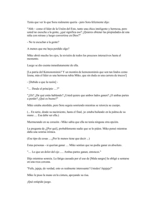 Tenía que ver lo que Sora realmente quería - pero Sora felizmente dijo:
"Ahh ~ como el líder de la Unión del Este, tanto una chica inteligente y hermosa, pero
usted no escucha a la gente, ¿qué significa eso? ¿Quieres obtener las propiedades de una
niña con retraso y luego convertirse en Dios?"
- No te escuchar a la gente?
A menos que me haya perdido algo?
Miko abrió mucho los ojos, la revisión de todos los procesos interactivos hasta el
momento.
Luego se dio cuenta inmediatamente de ella.
[La patria del Kemonomimis? Y un montón de kemonomimis que son tan lindos como
Izuna, más el líder es una hermosa rubia Miko, que sin duda es una carrera de trucos!]
- [Debido a que la razón] -
".... Desde el principio ....?"
"¿Eh? ¿De qué estás hablando? ¿Usted quiere que ambos lados ganen? ¿O ambas partes
a perder? ¿Qué es bueno?"
Miko estaba aturdido, pero Sora seguía sonriendo mientras se retorcía su cuerpo.
(... En serio, desde su nacimiento, hasta el final, yo estaba bailando en la palma de su
mano .... Esa debe ser ella.)
Murmurando en su corazón - Miko sabía que ella no tenía ninguna otra opción.
La pregunta de ¿[Por qué], probablemente nadie que se lo piden. Miko pensó mientras
daba una sonrisa irónica.
(Ese tipo de cosas ... ¿Por lo menos tiene que decir ...)
Estas personas - si querían ganar .... Miko sentían que no podía ganar en absoluto.
".... Lo que un dolor del ojo ..... Ambas partes ganan, entonces."
Dijo mientras sonreía. La fatiga causada por el uso de [Mala sangre] la obligó a sentarse
en una roca cercana.
"Fufu, jajaja, de verdad, esto es realmente interesante! Ustedes! Jajajaja!"
Miko le puso la mano en la cintura, apoyando su risa.
¡Qué estúpido juego.
 