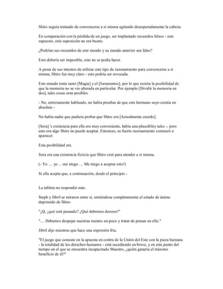 Shiro seguía tratando de convencerse a sí misma agitando desesperadamente la cabeza.
En comparación con la pérdida de un juego, ser implantado recuerdos falsos - este
supuesto, esta suposición no era bueno.
¿Podrían sus recuerdos de este mundo y su mundo anterior sea falso?
Esto debería ser imposible, esto no se podía hacer.
A pesar de sus intentos de utilizar este tipo de razonamiento para convencerse a sí
misma, Shiro fue muy claro - esto podría ser revocada.
Este mundo tenía tanto [Magia] y el [Juramentos], por lo que existía la posibilidad de
que la memoria no se vio alterada en particular. Por ejemplo [Dividir la memoria en
dos], tales cosas eran posibles.
- No, estrictamente hablando, no había pruebas de que este hermano suyo existía en
absoluto -
No había nadie que pudiera probar que Shiro era [Actualmente cuerdo].
[Sora] 's existencia para ella era muy conveniente, había una plausiblity tales -, pero
esto era algo Shiro no puede aceptar. Entonces, su fuerte razonamiento comenzó a
aparecer.
Esta posibilidad era.
Sora era una existencia ficticia que Shiro creó para atender a sí misma.
(- Yo .... yo ... me niego .... Me niego a aceptar esto!)
Si ella acepta que, a continuación, desde el principio -
La tableta no respondió más.
Steph y Jibril se miraron entre sí, sintiéndose completamente el estado de ánimo
deprimido de Shiro.
"¿Q, ¿qué está pasando? ¿Qué debemos dooooo!"
".... Debemos despejar nuestras mentes un poco y tratar de pensar en ello."
Jibril dijo mientras que hace una expresión fría.
"El juego que consiste en la apuesta en contra de la Unión del Este con la pieza humana
- la totalidad de los derechos humanos - está sucediendo en breve, y en este punto del
tiempo en el que se encuentra incapacitado Maestro, ¿quién ganaría el máximo
beneficio de él?"
 