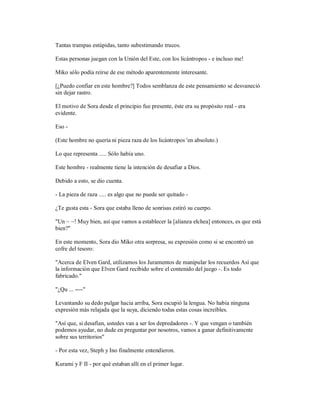 Tantas trampas estúpidas, tanto subestimando trucos.
Estas personas juegan con la Unión del Este, con los licántropos - e incluso me!
Miko sólo podía reírse de ese método aparentemente interesante.
[¿Puedo confiar en este hombre?] Todos semblanza de este pensamiento se desvaneció
sin dejar rastro.
El motivo de Sora desde el principio fue presente, éste era su propósito real - era
evidente.
Eso -
(Este hombre no quería ni pieza raza de los licántropos 'en absoluto.)
Lo que representa ..... Sólo había uno.
Este hombre - realmente tiene la intención de desafiar a Dios.
Debido a esto, se dio cuenta.
- La pieza de raza ..... es algo que no puede ser quitado -
¿Te gusta esta - Sora que estaba lleno de sonrisas estiró su cuerpo.
"Un ~ ~! Muy bien, así que vamos a establecer la [alianza elchea] entonces, es que está
bien?"
En este momento, Sora dio Miko otra sorpresa, su expresión como si se encontró un
cofre del tesoro:
"Acerca de Elven Gard, utilizamos los Juramentos de manipular los recuerdos Así que
la información que Elven Gard recibido sobre el contenido del juego -. Es todo
fabricado."
"¿Qu ... ----"
Levantando su dedo pulgar hacia arriba, Sora escupió la lengua. No había ninguna
expresión más relajada que la suya, diciendo todas estas cosas increíbles.
"Así que, si desafían, ustedes van a ser los depredadores -. Y que vengan o también
podemos ayudar, no dude en preguntar por nosotros, vamos a ganar definitivamente
sobre sus territorios"
- Por esta vez, Steph y Ino finalmente entendieron.
Kurami y F II - por qué estaban allí en el primer lugar.
 