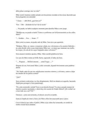 debe pelear conmigo una vez más!"
Miko sonrió mientras estaba sentado con las piernas cruzadas en las rocas, haciendo que
Sora preguntar con ansiedad:
"- Guuu ~ ~ uhh Jibril, ¿qué hora es?"
"Em -. Uhh ~ alrededor de las 8 de la noche"
.... No puede, no habrá cualquier momento para desafiar Miko a otro juego.
"Maldita sea, no puede evitarlo! Vamos a conformar con la Kemonomimis en las calles.
Shiro!"
".... Golden .... Fox ..... frotar ..!"
Shiro estiró su mano, sin poder salir de Miko. Sora tuvo que apartarla.
"Relájese, Shiro, no vamos a renunciar a duda, nos volveremos a los asuntos federales -
no, para decidir sobre cosas importantes Miko-san - es mejor que mantener ese cuello,
las orejas y la cola de los suyos limpiados antes volvemos! "
Sora anunció mientras apunta a Miko. Shiro acordó palabras de Sora.
Los ojos de Shiro tenían un brillo fuerte, siguiendo el índice de Sora.
"..... Preparar .... Definitivamente .... usted Toque .....!"
Después de eso, Sora tomó Shiro y salió corriendo, dejando brevemente unas palabras
detrás:
"Ah, Steph, antes de que nos satisfacemos nosotros mismos y volvemos, vamos a dejar
los asuntos de los países a usted!"
"¿Eh?"
Sora exclamó a toda prisa y se fue abruptamente. Jibril no dudaría en seguirlo, haciendo
Steph para perseguir a Sora panickingly.
"Eh, estás mintiendo verdad? Este es un derecho broma? Ya estoy cansado manejo de
nuestros asuntos nacionales, y ahora hay otro asunto de Estado federal? ¿De verdad vas
a tirar todo eso a mí?! Oi! "
Entonces - como una tormenta, el silencio envolvía el jardín.
Izuna no dejaba de mirar a Sora y de Shiro cifras desvaneciendo poco a poco.
Con el silencio que cubre el jardín y Miko cuya calma fue restaurada, un sonido de
timbre resonó hacia adelante.
 