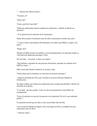 ".... Hatsuse Ino, Hatsuse Izuna."
"Vosotros, sí!"
"¿Qué, des!"
"Izuna, ¿qué fue lo que dije!"
"Dado que ambas partes hayan aceptado las condiciones - también se liberan sus
derechos."
- Sí, la garantía de los derechos de los licántropos '.
Desde Sora accedió a la petición, tanto de ellos no pertenecen a elchea más, pero -
"- Como el único representante del licántropos, les ordeno que [Miko], a seguir a esa
gente."
"Roger, des!"
Después de Miko terminó sus palabras, Izuna inmediatamente a la izquierda usando su
velocidad más rápida para perseguir a Sora.
Por otro lado ... Ino pensó, si iban a ser espías?
"Siga adelante y aprender de esas personas interesantes, aprender los métodos de la
[débil], y luego ...."
Miko sonrió feliz desde el fondo de su corazón y dijo:
"Nunca dejes que los hermanos se convierten en nuestros enemigos."
- Según lo declarado por Sora, que volverían a los pocos días para liquidar la
[Federación].
Sin lugar a dudas, que usarían ese tiempo para usar un juego para desafiar y obtener los
derechos de la alianza.
Y, sin duda - que iba a perder. Tener esa clase de pensamientos causó Miko reír
amargamente.
"Esta es la primera vez que doy las gracias a mis oponentes Tal vez lo que realmente
podría -".
Su expresión mostró que en toda su vida, nunca había sido tan feliz.
Con el corazón saltando de alegría, miró a las figuras de Sora y compañía con ojos
expectantes antes de decir:
"- Derrota a Dios."
 