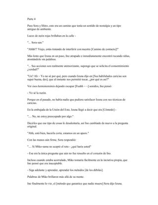 Parte 4
Para Sora y Shiro, esto era un camino que tenía un sentido de nostalgia y un tipo
antiguo de ambiente.
Luces de neón rojas brillaban en la calle -
"... Sora-san."
"Ahhh!? Viejo, estás tratando de interferir con nuestra [Camino de contacto]!"
Más lento que Izuna en un paso, Ino atrapado e inmediatamente encontró tocando niñas,
atontándolo sin palabras.
"... Sus acciones son realmente atemorizante, supongo que se solicita el consentimiento
¿verdad?"
"Un? Ah ~ Yo no sé por qué, pero cuando Izuna dijo en [Sus habilidades caricias son
super buena, des], que al instante nos permitió tocar, ¿por qué es así?"
Ver esos kemonomimis dejando escapar [Fuahh ~ ~] sonidos, Ino pensó:
- Yo sé la razón.
Porque en el pasado, no había nadie que pudiera satisfacer Izuna con sus técnicas de
caricias.
En la embajada de la Unión del Este, Izuna llegó a decir que era [Cómodo] -
".... No, no estoy preocupado por algo."
Decirles que ese tipo de cosas le desalentaría, así Ino cambiado de nuevo a la pregunta
original.
"Ahh, está bien, hacerla corta, estamos en un apuro."
Con las manos aún firme, Sora respondió:
".... Si Miko-sama no aceptó el reto - ¿qué haría usted"
- Esa era la única pregunta que aún no fue resuelto en el corazón de Ino.
Incluso cuando estaba acorralado, Miko tomaría fácilmente en la inciativa propia, que
Ino pensó que era inaceptable.
- Siga adelante y aprender, aprender los métodos [de los débiles].
Palabras de Miko brillaron más allá de su mente.
Ino finalmente lo vio, el [método que garantice que nadie muere] Sora dijo Izuna.
 