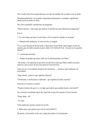 Pero viendo cómo Sora preparado para ese tipo de medida, Ino no pudo evitar la duda.
Desafortunadamente, él no podía comprender plenamente el verdadero significado
detrás de las acciones de Sora.
Pero Sora respondió casualmente sus preguntas.
"Hasta entonces - sólo tengo que utilizar el método de acoso final que he preparado."
Eso es -
"- Yo sólo tengo que decir Avant Heim y Elven Gard los detalles en el juego."
--- Palabras thse audiencia, el rostro de Ino se congeló.
"Voy a usar Kurami de Elven Gard, y Jibril para Avant Heim. [Que hagan el robo de
mutuo], que sin duda causará un grave daño a la Unión del Este. Así que no me gustaría
hacerlo."
Y - continuaba diciendo:
"... Porque he predije que paso, todo con el enfrentamiento con Miko."
- De hecho, si el supuesto de que Sora era de Elven Gard que Miko señaló era cierto,
entonces sería el peor de los casos para la Unión del Este.
Antes de eso, si no pudiera recuperar los territorios .... entonces sería realmente ser
acorralados.
"Digo abuelo, ¿sabes lo que significa [Jaque]?"
"Checkmate y verificación es diferente - que significa [Certain muerte]."
Entonces él comenzó a sonreír.
"Desde el primer día que te vi, no digo que todo lo que ustedes hacen, sería inútil?"
Ino comenzó recordando aquel día, aquel día en que Sora apostó el trozo Imanity.
"Jaque Mate - eh."
- Sí, todo.
Todo estaba por encima a partir de ese día.
(- Miko-sama, que quieres que creo en este hombre?)
De hecho, este hombre le dio una ventaja favorable a los licántropos.
 