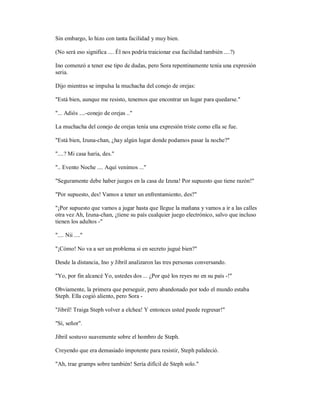 Sin embargo, lo hizo con tanta facilidad y muy bien.
(No será eso significa .... Él nos podría traicionar esa facilidad también ....?)
Ino comenzó a tener ese tipo de dudas, pero Sora repentinamente tenía una expresión
seria.
Dijo mientras se impulsa la muchacha del conejo de orejas:
"Está bien, aunque me resisto, tenemos que encontrar un lugar para quedarse."
"... Adiós ....-conejo de orejas .."
La muchacha del conejo de orejas tenía una expresión triste como ella se fue.
"Está bien, Izuna-chan, ¿hay algún lugar donde podamos pasar la noche?"
"....? Mi casa haría, des."
".. Evento Noche .... Aquí venimos ..."
"Seguramente debe haber juegos en la casa de Izuna! Por supuesto que tiene razón!"
"Por supuesto, des! Vamos a tener un enfrentamiento, des?"
"¡Por supuesto que vamos a jugar hasta que llegue la mañana y vamos a ir a las calles
otra vez Ah, Izuna-chan, ¿tiene su país cualquier juego electrónico, salvo que incluso
tienen los adultos -"
".... Nii ...."
"¡Cómo! No va a ser un problema si en secreto jugué bien?"
Desde la distancia, Ino y Jibril analizaron las tres personas conversando.
"Yo, por fin alcancé Yo, ustedes dos ... ¿Por qué los reyes no en su país -!"
Obviamente, la primera que perseguir, pero abandonado por todo el mundo estaba
Steph. Ella cogió aliento, pero Sora -
"Jibril! Traiga Steph volver a elchea! Y entonces usted puede regresar!"
"Sí, señor".
Jibril sostuvo suavemente sobre el hombro de Steph.
Creyendo que era demasiado impotente para resistir, Steph palideció.
"Ah, trae gramps sobre también! Sería difícil de Steph solo."
 
