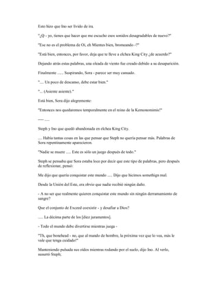 Esto hizo que Ino ser lívido de ira.
"¿Q - yo, tienes que hacer que me escucho esos sonidos desagradables de nuevo?"
"Ese no es el problema de Oi, eh Mientes bien, bromeando -?"
"Está bien, entonces, por favor, deja que te lleve a elchea King City ¿de acuerdo?"
Dejando atrás estas palabras, una oleada de viento fue creado debido a su desaparición.
Finalmente ...... Suspirando, Sora - parece ser muy cansado.
".... Un poco de descanso, debe estar bien."
"... (Asiente asiente)."
Está bien, Sora dijo alegremente:
"Entonces nos quedaremos temporalmente en el reino de la Kemonomimis!"
---- .....
Steph y Ino que quedó abandonada en elchea King City.
.... Había tantas cosas en las que pensar que Steph no quería pensar más. Palabras de
Sora repentinamente aparecieron.
"Nadie se muere ..... Este es sólo un juego después de todo."
Steph se pensaba que Sora estaba loco por decir que este tipo de palabras, pero después
de reflexionar, pensó:
Me dijo que quería conquistar este mundo ..... Dijo que hicimos somethign mal.
Desde la Unión del Este, era obvio que nadie recibió ningún daño.
- A no ser que realmente quieren conquistar este mundo sin ningún derramamiento de
sangre?
Que el conjunto de Exceed coexistir - y desafiar a Dios?
..... La décima parte de los [diez juramentos].
- Todo el mundo debe divertirse mientras juega -
"Th, que bonehead - no, que al mando de hombre, la próxima vez que lo vea, más le
vale que tenga cuidado!"
Manteniendo pulsada sus oídos mientras rodando por el suelo, dijo Ino. Al verlo,
susurró Steph;
 