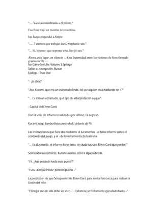 ".... Ya te acostumbrarás a él pronto."
Esa frase trajo un montón de recuerdos.
Ino luego respondió a Steph:
"..... Tenemos que trabajar duro, Stephanie-san."
"... Sí, tenemos que soportar esto, Ino-jii-san."
Ahora, este lugar, en silencio ... Una fraternidad entre las víctimas de Sora formado
gradualmente ....
No Game No Life: Volume 3 Epílogo
Saltar a: navegación, Buscar
Epílogo - True End
"- ¡Ja choo"
"Ara, Kurami, que era un estornudo linda, tal vez alguien está hablando de ti?"
"... Es sólo un estornudo, qué tipo de interpretación es que".
- Capital del Elven Gard.
Con la serie de informes realizados por último, Fii regresó.
Kurami luego tamborileó con un dedo delante de Fii.
Las instrucciones que Sora dio mediante el Juramentos - el falso informe sobre el
contenido del juego, y el - de levantamiento de la misma.
"... Es alucinante, el informe falso éxito, sin duda causará Elven Gard que perder."
Sonriendo suavemente, Kurami avanzó, con Fii siguen detrás.
"Fii, ¿has predecir hasta este punto?"
"Fufu, aunque infeliz, pero no puedo ~"
La predicción de que Sora permitiría Elven Gard para sentar las cerca para rodear la
Unión del este -
"El mejor uso de ella debe ser esto ..... Estamos perfectamente ejecutado fuera ~"
 