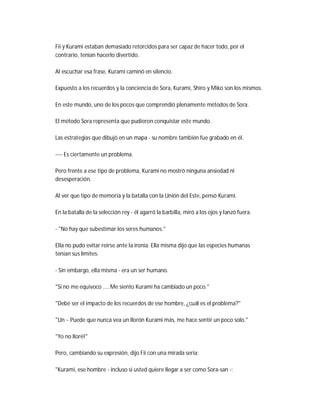 Fii y Kurami estaban demasiado retorcidos para ser capaz de hacer todo, por el
contrario, tenían hacerlo divertido.
Al escuchar esa frase, Kurami caminó en silencio.
Expuesto a los recuerdos y la conciencia de Sora, Kurami, Shiro y Miko son los mismos.
En este mundo, uno de los pocos que comprendió plenamente métodos de Sora.
El método Sora representa que pudieron conquistar este mundo.
Las estrategias que dibujó en un mapa - su nombre también fue grabado en él.
---- Es ciertamente un problema.
Pero frente a ese tipo de problema, Kurami no mostró ninguna ansiedad ni
desesperación.
Al ver que tipo de memoria y la batalla con la Unión del Este, pensó Kurami.
En la batalla de la selección rey - él agarró la barbilla, miró a los ojos y lanzó fuera.
- "No hay que subestimar los seres humanos."
Ella no pudo evitar reírse ante la ironía. Ella misma dijo que las especies humanas
tenían sus límites.
- Sin embargo, ella misma - era un ser humano.
"Si no me equivoco .... Me siento Kurami ha cambiado un poco."
"Debe ser el impacto de los recuerdos de ese hombre, ¿cuál es el problema?"
"Un ~ Puede que nunca vea un llorón Kurami más, me hace sentir un poco solo."
"Yo no lloré!"
Pero, cambiando su expresión, dijo Fii con una mirada seria:
"Kurami, ese hombre - incluso si usted quiere llegar a ser como Sora-san -:
 