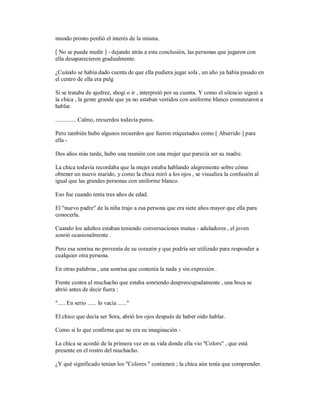 mundo pronto perdió el interés de la misma.
[ No se puede medir ] - dejando atrás a esta conclusión, las personas que jugaron con
ella desaparecieron gradualmente.
¿Cuándo se había dado cuenta de que ella pudiera jugar sola , un año ya había pasado en
el centro de ella era pulg
Si se trataba de ajedrez, shogi o ir , interpretó por su cuenta. Y como el silencio siguió a
la chica , la gente grande que ya no estaban vestidos con uniforme blanco comenzaron a
hablar.
.............. Calmo, recuerdos todavía puros.
Pero también hubo algunos recuerdos que fueron etiquetados como [ Aburrido ] para
ella -
Dos años más tarde, hubo una reunión con una mujer que parecía ser su madre.
La chica todavía recordaba que la mujer estaba hablando alegremente sobre cómo
obtener un nuevo marido, y como la chica miró a los ojos , se visualiza la confusión al
igual que las grandes personas con uniforme blanco.
Eso fue cuando tenía tres años de edad.
El "nuevo padre" de la niña trajo a esa persona que era siete años mayor que ella para
conocerla.
Cuando los adultos estaban teniendo conversaciones mutua - aduladores , el joven
sonrió ocasionalmente .
Pero esa sonrisa no provenía de su corazón y que podría ser utilizado para responder a
cualquier otra persona.
En otras palabras , una sonrisa que contenía la nada y sin expresión .
Frente contra el muchacho que estaba sonriendo despreocupadamente , una boca se
abrió antes de decir fuera :
"..... En serio ...... lo vacía ......"
El chico que decía ser Sora, abrió los ojos después de haber oído hablar.
Como si lo que confirma que no era su imaginación -
La chica se acordó de la primera vez en su vida donde ella vio "Colors" , que está
presente en el rostro del muchacho.
¿Y qué significado tenían los "Colores " contienen ; la chica aún tenía que comprender.
 