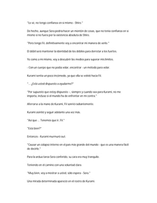 "Lo sé, no tengo confianza en sí mismo - Shiro."
De hecho, aunque Sora podría hacer un montón de cosas, que no tenía confianza en sí
mismo si no fuera por la existencia absoluta de Shiro.
"Pero tengo Fii, definitivamente voy a encontrar mi manera de verlo."
El débil será mantener la identidad de los débiles para derrotar a los fuertes.
Yo como a mí mismo, voy a descubrir los medios para superar mis límites.
- Con un cuerpo que no podía volar, encontrar - un método para volar.
Kurami sentía un poco incómodo, ya que ella se volvió hacia Fii.
"... ¿Está usted dispuesto a ayudarme?"
"Por supuesto que estoy dispuesto ~, siempre y cuando sea para Kurami, no me
importa, incluso si el mundo ha de enfrentar en mi contra."
Aferrarse a la mano de Kurami, Fii sonrió radiantemente.
Kurami asintió y seguir adelante una vez más.
"Así que ... Tenemos que ir, Fii."
"Está bien?"
Entonces - Kurami murmuró out:
"Causar un colapso interno en el país más grande del mundo - que es una manera fácil
de decirlo."
Para la ardua tarea Sora conferido, su cara era muy tranquilo.
Teniendo en el camino con una voluntad clara.
"Muy bien, voy a mostrar a usted, sólo espera - Sora."
Una mirada determinada apareció en el rostro de Kurami.
 