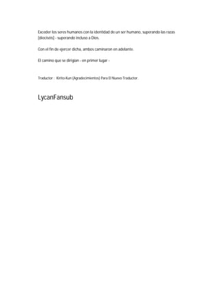 Exceder los seres humanos con la identidad de un ser humano, superando las razas
[dieciséis] - superando incluso a Dios.
Con el fin de ejercer dicha, ambos caminaron en adelante.
El camino que se dirigían - en primer lugar -
Traductor : Kirito-Kun (Agradecimientos) Para El Nuevo Traductor.
LycanFansub
 