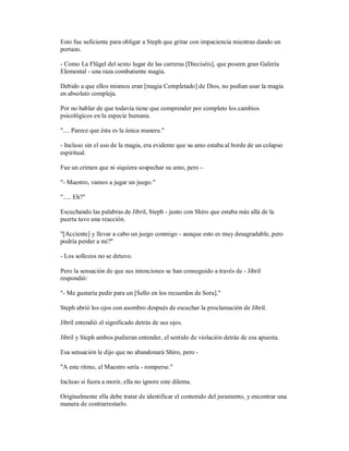 Esto fue suficiente para obligar a Steph que gritar con impaciencia mientras dando un
portazo.
- Como La Flügel del sexto lugar de las carreras [Dieciséis], que poseen gran Galería
Elemental - una raza combatiente magia.
Debido a que ellos mismos eran [magia Completado] de Dios, no podían usar la magia
en absoluto compleja.
Por no hablar de que todavía tiene que comprender por completo los cambios
psicológicos en la especie humana.
".... Parece que ésta es la única manera."
- Incluso sin el uso de la magia, era evidente que su amo estaba al borde de un colapso
espiritual.
Fue un crimen que ni siquiera sospechar su amo, pero -
"- Maestro, vamos a jugar un juego."
"..... Eh?"
Escuchando las palabras de Jibril, Steph - junto con Shiro que estaba más allá de la
puerta tuvo una reacción.
"[Acciente] y llevar a cabo un juego conmigo - aunque esto es muy desagradable, pero
podría perder a mí?"
- Los sollozos no se detuvo.
Pero la sensación de que sus intenciones se han conseguido a través de - Jibril
respondió:
"- Me gustaría pedir para un [Sello en los recuerdos de Sora]."
Steph abrió los ojos con asombro después de escuchar la proclamación de Jibril.
Jibril entendió el significado detrás de sus ojos.
Jibril y Steph ambos pudieran entender, el sentido de violación detrás de esa apuesta.
Esa sensación le dijo que no abandonará Shiro, pero -
"A este ritmo, el Maestro sería - romperse."
Incluso si fuera a morir, ella no ignore este dilema.
Originalmente ella debe tratar de identificar el contenido del juramento, y encontrar una
manera de contrarrestarlo.
 