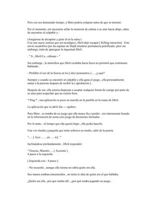 Pero eso era demasiado tiempo, y Shiro podría colapsar antes de que se terminó.
Por el momento, era necesario sellar la memoria de calmar a su amo hacia abajo, antes
de encontrar al culpable y -
(Asegúrese de decapitar y girar él en la salsa.)
Con una suave sonrisa que era nostálgico, Jibril dejó escapar [ Killing intención] . Esto
envió escalofríos por las espinas de Steph mientras permanecía petrificado, pero sin
embargo, trató de apaciguar la inquietud Jibril .
. " Ji , Jibril Ca , cálmate - "
Sin embargo , la atmósfera que Jibril exudaba hacia fuera no permitió que continuara
hablando .
- Prohibir el uso de la fuerza en los [ diez juramentos ] .... ¿y qué?
Siempre y cuando se encontró al culpable y ella gana el juego , ella personalmente
matar a la persona después de recibir la [ aprobación ] .
Después de eso, ella estaría dispuesta a aceptar cualquier forma de castigo por parte de
su amo para sospechar que no existía Sora.
* Ping * , una aplicación se puso en marcha en la pastilla en la mano de Jibril .
La aplicación que se abrió fue --- ajedrez.
Para Shiro , se trataba de un juego que ella nunca iba a perder , era enteramente basada
en la información de suma cero juego de decisiones limitadas.
Por lo tanto - el tiempo que ella quería bajar , ella podía hacerlo.
Una voz tímida y pequeña que tenía sollozos en medio, salió de la puerta.
"..... [ Acci ....... en ..... te] . "
Inclinándose profundamente , Jibril respondió :
" Gracias, Maestro .... [ Acciente ] .
4 pasos a la izquierda
[ Izquierda con - 4 pasos ]
- No recuerdo , aunque ella misma no sabía quién era ella.
Sus manos estaban entumecidos , no tenía ni idea de quién era el que hablaba.
¿Quién era ella , por qué estaba allí , ¿por qué estaba jugando un juego .
 