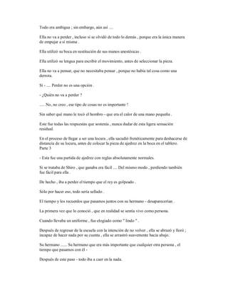 Todo era ambigua ; sin embargo, aún así ....
Ella no va a perder , incluso si se olvidó de todo lo demás , porque era la única manera
de empujar a sí misma .
Ella utilizó su boca en sustitución de sus manos anestésicas .
Ella utilizó su lengua para escribir el movimiento, antes de seleccionar la pieza.
Ella no va a pensar, que no necesitaba pensar , porque no había tal cosa como una
derrota.
Sí - .... Perder no es una opción .
- ¿Quién no va a perder ?
..... No, no creo , ese tipo de cosas no es importante !
Sin saber qué mano le tocó el hombro - que era el calor de una mano pequeña .
Este fue todas las respuestas que sostenía , nunca dudar de esta ligera sensación
residual.
En el proceso de llegar a ser una locura , ella sacudió frenéticamente para deshacerse de
distancia de su locura, antes de colocar la pieza de ajedrez en la boca en el tablero.
Parte 3
- Esta fue una partida de ajedrez con reglas absolutamente normales.
Si se trataba de Shiro , que ganaba era fácil .... Del mismo modo , perdiendo también
fue fácil para ella .
De hecho , iba a perder el tiempo que el rey es golpeado .
Sólo por hacer eso, todo sería sellado .
El tiempo y los recuerdos que pasamos juntos con su hermano - desaparecerían .
La primera vez que lo conoció , que en realidad se sentía vivo como persona.
Cuando llevaba un uniforme , fue elogiado como " lindo " .
Después de regresar de la escuela con la intención de no volver , ella se abrazó y lloró ;
incapaz de hacer nada por su cuenta , ella se arrastró suavemente hacia abajo.
Su hermano ...... Su hermano que era más importante que cualquier otra persona , el
tiempo que pasamos con él -
Después de este paso - todo iba a caer en la nada.
 