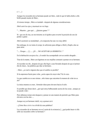 (- ! ....)
Aunque los recuerdos de su hermano puede ser falso , todo lo que le había dicho a ella
brilló pasado mente de Shiro .
Al mismo tiempo , Shiro se trasladó - después de algunas consideraciones .
Jibril cerró los ojos y murmuró en voz baja :
" ... Maestro , ¿por qué .... ¿Quieres ganar ? "
Sí - que era de risa, un movimiento en el ajedrez para revertir la posición de uno de
perder a ganar .
Jibril cuestionó su mentalidad , y la respuesta fue una voz muy débil.
Sin embargo, la voz tenía el coraje, la suficiente para obligar a Jibril y Steph a dar un
paso atrás .
"..... Porque .... [ ] ..... ¿El .... NO ACEPTAR LA DERROTA ! "
En la habitación con poca luz , el sonido fue acompañado con un sonido ahogado .
Tirar de la manta , Shiro con lágrimas en sus mejillas comenzó a pensar en su hermano.
Al recordar ese día , después de que ella llegó a casa llorando después de que el primer
día de clases , las palabras que dijo su hermano .
- Shiro , ¿es real si alguien dice que el cambio es posible?
Si la esperanza fuerte para volar, ¿sería capaz de crecer alas? No lo creo.
Lo que cambia no es uno mismo , sólo tienes que encontrar la manera de volar no es
así?
La única manera es crear , formular ideas para elevarse hacia el cielo.
Es posible que desee decir , ¿por qué estoy balbuceando acerca de las cosas , aunque yo
no puedo volar -
Pero debemos tomar esto despacio y pensar en una manera de permitir que Shiro para
elevarse con las alas ....
Aunque soy un hermano inútil, voy a pensar en ti.
- ¿Cómo iba a vivir si se olvidó de esas palabras?
Los recuerdos de su hermano era su [ razón de la existencia ] , ¿qué podía hacer si ella
selló sus recuerdos sobre su hermano ?
 