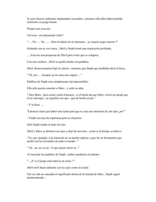 Si estos fueron realmente implantados recuerdos , entonces ella debe haber perdido
realmente un juego brutal .
Porque una cosa así -
Tal cosa - era demasiado cruel !
"..... Nii ..... No. ...... Para olvidarte de mi hermano - yo estaría mejor muerto !"
Gritando con su voz ronca , Jibril y Steph tomó una respiración profunda.
.... Esta fue una propuesta de Jibril para evitar que se colapsen .
Con este rechazo , Jibril se quedó atónito sin palabras.
Jibril silenciosamente bajó la cabeza , mientras que Steph que temblaba abrió la boca .
" Th, eso .... Aunque yo no estoy tan seguro ... "
Palabras de Steph eran simplemente incomprensibles .
Ella sólo quería consolar a Shiro - y soltó su idea.
" Para Shiro , Sora existe razón Entonces , si el hecho de que Shiro volvió así desde que
él no está aquí , no significa eso que - que de hecho existe. "
- Y la frase .....
"Entonces tiene que haber una razón para que se cree una situación de este tipo ¿no? "
- Traído un rayo de esperanza para su situación.
Sólo Steph estaba al tanto de esto.
Jibril y Shiro se abrieron sus ojos y dejó de moverse , como si el tiempo se detuvo.
" Fo, por ejemplo, si la situación no se puede explicar y que fue la Juramentos que
acabó con los recuerdos de todo el mundo - "
" Ah , no, no es así - lo que quiero decir es ~"
Al escuchar las palabras de Steph , ambos quedaron sin aliento .
" - ¿Y si el juego está todavía en curso ? "
Jibril miró hacia adelante con los ojos como el cristal .
Tal vez ella no entendía el significado detrás de la mirada de Shiro , Steph siguió
tartamudeando :
 