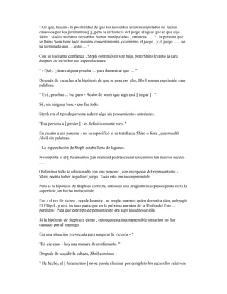 "Así que, taaaan - la posibilidad de que los recuerdos están manipulados no fueron
causados por los juramentos [ ] , pero la influencia del juego al igual que lo que dijo
Shiro , si sólo nuestros recuerdos fueron manipulados , entonces ..... ? . la persona que
se llama Sora tiene todo nuestro consentimiento y comenzó el juego , y el juego ...... no
ha terminado aún .... esto .... "
Con su vacilante confianza , Steph continuó en voz baja, pero Shiro levantó la cara
después de escuchar sus especulaciones.
" - Qué , ¿tienes alguna prueba .... para demostrar que .... "
Después de escuchar a la hipótesis de que se pasa por alto, Jibril apenas exprimido esas
palabras.
" Evi , pruebas ... bu, pero - Acabo de sentir que algo está [ impar ] . "
Sí , sin ninguna base - eso fue todo.
Steph era el tipo de persona a decir algo sin pensamientos anteriores.
"Esa persona a [ perder ] - es definitivamente raro. "
En cuanto a esa persona - no se especificó si se trataba de Shiro o Sora , que resultó
Jibril sin palabras.
- La especulación de Steph estaba llena de lagunas.
No importa si el [ Juramentos ] en realidad podría causar un cambio tan masivo suceda
.....
O eliminar todo lo relacionado con una persona , con excepción del representante -
Shiro podría haber negado el juego. Todo esto era incomprensible.
Pero si la hipótesis de Steph es correcta, entonces una pregunta más preocupante sería la
superficie, un hecho indiscutible.
Eso - el rey de elchea , rey de Imanity , su propio maestro quien derrotó a dios, subyugó
El Flügel , y será incluso participar en la próxima anexión de la Unión del Este ...
perdidos? Para que este tipo de pensamiento era algo inaudito de ella.
Si la hipótesis de Steph era cierto , entonces esta incomprensible situación no fue
causado por el enemigo.
Era una situación provocada para asegurar la victoria - ?
"En ese caso - hay una manera de confirmarlo. "
Después de sacudir la cabeza, Jibril continuó :
" De hecho, el [ Juramentos ] no se puede eliminar por completo los recuerdos relativos
 