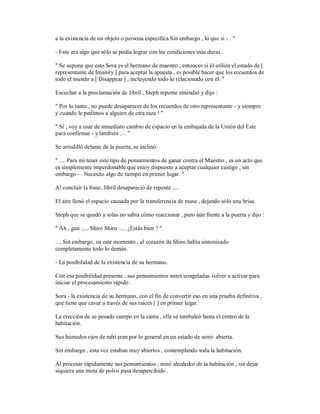 a la existencia de un objeto o persona específica Sin embargo , lo que si - . "
- Esto era algo que sólo se podía lograr con las condiciones más duras .
" Se supone que esto Sora es el hermano de maestro , entonces si él utiliza el estado de [
representante de Imanity ] para aceptar la apuesta , es posible hacer que los recuerdos de
todo el mundo a [ Disappear ] , incluyendo todo lo relacionado con él. "
Escuchar a la proclamación de Jibril , Steph repente entendió y dijo :
" Por lo tanto , no puede desaparecer de los recuerdos de otro representante - y siempre
y cuando le pedimos a alguien de otra raza ! "
" Sí , voy a usar de inmediato cambio de espacio en la embajada de la Unión del Este
para confirmar - y también .... "
Se arrodilló delante de la puerta, se inclinó.
" .... Para mí tener este tipo de pensamientos de ganar contra el Maestro , es un acto que
es simplemente imperdonable que estoy dispuesto a aceptar cualquier castigo , sin
embargo - . Necesito algo de tiempo en primer lugar. "
Al concluir la frase, Jibril desapareció de repente .....
El aire llenó el espacio causada por la transferencia de masa , dejando sólo una brisa.
Steph que se quedó a solas no sabía cómo reaccionar , pero aún frente a la puerta y dijo :
" Ah , guu ..... Shiro Shiro ..... ¿Estás bien ? "
.... Sin embargo, en este momento , el corazón de Shiro había sintonizado
completamente todo lo demás.
- La posibilidad de la existencia de su hermano.
Con esa posibilidad presente , sus pensamientos antes congeladas volver a activar para
iniciar el procesamiento rápido .
Sora - la existencia de su hermano, con el fin de convertir eso en una prueba definitiva ,
que tiene que cavar a través de sus raíces [ ] en primer lugar.
La erección de su pesado cuerpo en la cama , ella se tambaleó hasta el centro de la
habitación.
Sus húmedos ojos de rubí eran por lo general en un estado de semi- abierta.
Sin embargo , esta vez estaban muy abiertos , contemplando toda la habitación.
Al procesar rápidamente sus pensamientos , miró alrededor de la habitación , sin dejar
siquiera una mota de polvo pasa desapercibido .
 