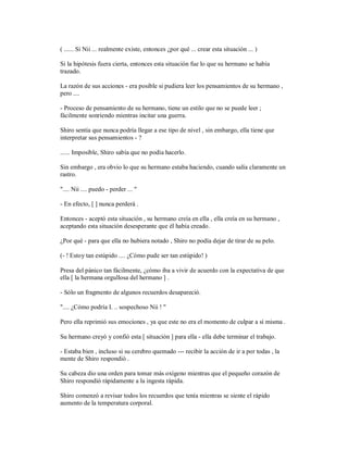 ( ...... Si Nii ... realmente existe, entonces ¿por qué ... crear esta situación ... )
Si la hipótesis fuera cierta, entonces esta situación fue lo que su hermano se había
trazado.
La razón de sus acciones - era posible si pudiera leer los pensamientos de su hermano ,
pero ....
- Proceso de pensamiento de su hermano, tiene un estilo que no se puede leer ;
fácilmente sonriendo mientras incitar una guerra.
Shiro sentía que nunca podría llegar a ese tipo de nivel , sin embargo, ella tiene que
interpretar sus pensamientos - ?
...... Imposible, Shiro sabía que no podía hacerlo.
Sin embargo , era obvio lo que su hermano estaba haciendo, cuando salía claramente un
rastro.
".... Nii .... puedo - perder ... "
- En efecto, [ ] nunca perderá .
Entonces - aceptó esta situación , su hermano creía en ella , ella creía en su hermano ,
aceptando esta situación desesperante que él había creado.
¿Por qué - para que ella no hubiera notado , Shiro no podía dejar de tirar de su pelo.
(- ! Estoy tan estúpido .... ¿Cómo pude ser tan estúpido! )
Presa del pánico tan fácilmente, ¿cómo iba a vivir de acuerdo con la expectativa de que
ella [ la hermana orgullosa del hermano ] .
- Sólo un fragmento de algunos recuerdos desapareció.
".... ¿Cómo podría I. .. sospechoso Nii ! "
Pero ella reprimió sus emociones , ya que este no era el momento de culpar a sí misma .
Su hermano creyó y confió esta [ situación ] para ella - ella debe terminar el trabajo.
- Estaba bien , incluso si su cerebro quemado --- recibir la acción de ir a por todas , la
mente de Shiro respondió .
Su cabeza dio una orden para tomar más oxígeno mientras que el pequeño corazón de
Shiro respondió rápidamente a la ingesta rápida.
Shiro comenzó a revisar todos los recuerdos que tenía mientras se siente el rápido
aumento de la temperatura corporal.
 