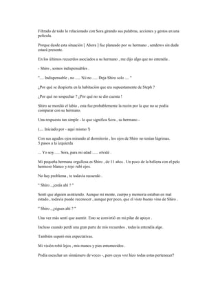 Filtrado de todo lo relacionado con Sora girando sus palabras, acciones y gestos en una
película.
Porque desde esta situación [ Ahora ] fue planeado por su hermano , senderos sin duda
estará presente.
En los últimos recuerdos asociados a su hermano , me dijo algo que no entendía .
- Shiro , somos indispensables .
".... Indispensable , no ..... Nii no ..... Deja Shiro solo .... "
¿Por qué se despierta en la habitación que era supuestamente de Steph ?
¿Por qué no sospechar ? ¿Por qué no se dio cuenta !
Shiro se mordió el labio , esta fue probablemente la razón por la que no se podía
comparar con su hermano.
Una respuesta tan simple - lo que significa Sora , su hermano -
(.... Iniciado por - aquí mismo !)
Con sus agudos ojos mirando al dormitorio , los ojos de Shiro no tenían lágrimas.
5 pasos a la izquierda
... Yo soy ..... Sora, para mi edad ...... olvidé .
Mi pequeña hermana orgullosa es Shiro , de 11 años . Un poco de la belleza con el pelo
hermoso blanco y rojo rubí ojos.
No hay problema , te todavía recuerdo .
" Shiro , ¿estás ahí ? "
Sentí que alguien asintiendo. Aunque mi mente, cuerpo y memoria estaban en mal
estado , todavía puedo reconocer , aunque por poco, que el visto bueno vino de Shiro .
" Shiro , ¿sigues ahí ? "
Una vez más sentí que asentir. Esto se convirtió en mi pilar de apoyo .
Incluso cuando perdí una gran parte de mis recuerdos , todavía entendía algo.
También superó mis expectativas.
Mi visión robó lejos , mis manos y pies entumecidos .
Podía escuchar un sinnúmero de voces -, pero cuya voz hizo todas estas pertenecer?
 