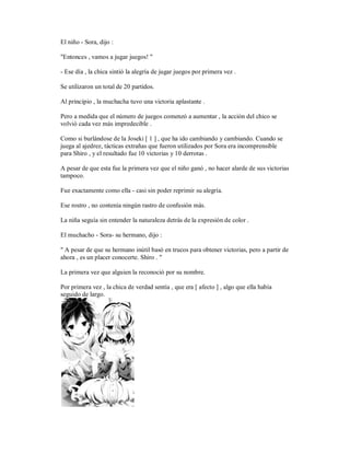El niño - Sora, dijo :
"Entonces , vamos a jugar juegos! "
- Ese día , la chica sintió la alegría de jugar juegos por primera vez .
Se utilizaron un total de 20 partidos.
Al principio , la muchacha tuvo una victoria aplastante .
Pero a medida que el número de juegos comenzó a aumentar , la acción del chico se
volvió cada vez más impredecible .
Como si burlándose de la Joseki [ 1 ] , que ha ido cambiando y cambiando. Cuando se
juega al ajedrez, tácticas extrañas que fueron utilizados por Sora era incomprensible
para Shiro , y el resultado fue 10 victorias y 10 derrotas .
A pesar de que esta fue la primera vez que el niño ganó , no hacer alarde de sus victorias
tampoco.
Fue exactamente como ella - casi sin poder reprimir su alegría.
Ese rostro , no contenía ningún rastro de confusión más.
La niña seguía sin entender la naturaleza detrás de la expresión de color .
El muchacho - Sora- su hermano, dijo :
" A pesar de que su hermano inútil basó en trucos para obtener victorias, pero a partir de
ahora , es un placer conocerte. Shiro . "
La primera vez que alguien la reconoció por su nombre.
Por primera vez , la chica de verdad sentía , que era [ afecto ] , algo que ella había
seguido de largo.
 