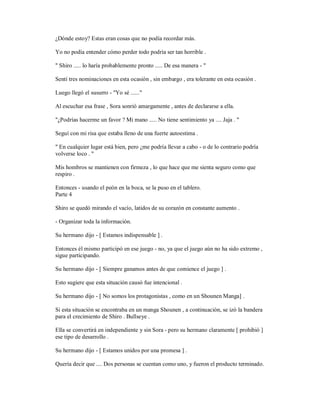 ¿Dónde estoy? Estas eran cosas que no podía recordar más.
Yo no podía entender cómo perder todo podría ser tan horrible .
" Shiro ..... lo haría probablemente pronto ..... De esa manera - "
Sentí tres nominaciones en esta ocasión , sin embargo , era tolerante en esta ocasión .
Luego llegó el susurro - "Yo sé ......"
Al escuchar esa frase , Sora sonrió amargamente , antes de declararse a ella.
"¿Podrías hacerme un favor ? Mi mano ..... No tiene sentimiento ya .... Jaja . "
Seguí con mi risa que estaba lleno de una fuerte autoestima .
" En cualquier lugar está bien, pero ¿me podría llevar a cabo - o de lo contrario podría
volverse loco . "
Mis hombros se mantienen con firmeza , lo que hace que me sienta seguro como que
respiro .
Entonces - usando el peón en la boca, se la puso en el tablero.
Parte 4
Shiro se quedó mirando el vacío, latidos de su corazón en constante aumento .
- Organizar toda la información.
Su hermano dijo - [ Estamos indispensable ] .
Entonces él mismo participó en ese juego - no, ya que el juego aún no ha sido extremo ,
sigue participando.
Su hermano dijo - [ Siempre ganamos antes de que comience el juego ] .
Esto sugiere que esta situación causó fue intencional .
Su hermano dijo - [ No somos los protagonistas , como en un Shounen Manga] .
Si esta situación se encontraba en un manga Shounen , a continuación, se izó la bandera
para el crecimiento de Shiro . Bullseye .
Ella se convertirá en independiente y sin Sora - pero su hermano claramente [ prohibió ]
ese tipo de desarrollo .
Su hermano dijo - [ Estamos unidos por una promesa ] .
Quería decir que .... Dos personas se cuentan como uno, y fueron el producto terminado.
 