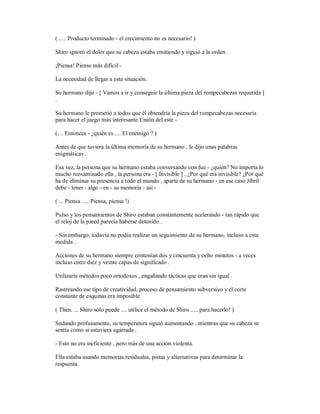 ( ..... Producto terminado - el crecimiento no es necesario! )
Shiro ignoró el dolor que su cabeza estaba emitiendo y siguió a la orden .
¡Piensa! Piense más difícil -
La necesidad de llegar a esta situación.
Su hermano dijo - [ Vamos a ir y conseguir la última pieza del rompecabezas requerida ]
.
Su hermano le prometió a todos que él obtendría la pieza del rompecabezas necesaria
para hacer el juego más interesante Unión del este -
(.... Entonces - ¿quién es .... El enemigo ? )
Antes de que tuviera la última memoria de su hermano , le dijo unas palabras
enigmáticas .
Esa vez, la persona que su hermano estaba conversando con fue - ¿quién? No importa lo
mucho reexaminado ella , la persona era - [ Invisible ] . ¿Por qué era invisible? ¿Por qué
ha de eliminar su presencia a todo el mundo , aparte de su hermano - en ese caso Jibril
debe - tener - algo - en - su memoria - así -
( ... Piensa ..... Piensa, piensa !)
Pulso y los pensamientos de Shiro estaban constantemente acelerando - tan rápido que
el reloj de la pared parecía haberse detenido .
- Sin embargo, todavía no podía realizar un seguimiento de su hermano, incluso a esta
medida .
Acciones de su hermano siempre contenían dos y cincuenta y ocho minutos - a veces
incluso entre diez y veinte capas de significado .
Utilizaría métodos poco ortodoxos , engañando tácticas que eran sin igual .
Rastreando ese tipo de creatividad, proceso de pensamiento subversivo y el corte
constante de esquinas era imposible.
( Then. ... Shiro sólo puede .... utilice el método de Shiro ..... para hacerlo! )
Sudando profusamente, su temperatura siguió aumentando , mientras que su cabeza se
sentía como si estuviera agarrada .
- Esto no era ineficiente , pero más de una acción violenta.
Ella estaba usando memorias residuales, pistas y alternativas para determinar la
respuesta.
 