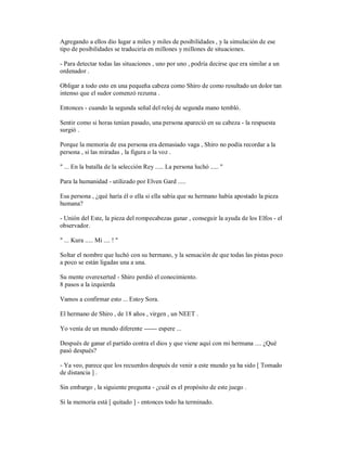 Agregando a ellos dio lugar a miles y miles de posibilidades , y la simulación de ese
tipo de posibilidades se traduciría en millones y millones de situaciones.
- Para detectar todas las situaciones , uno por uno , podría decirse que era similar a un
ordenador .
Obligar a todo esto en una pequeña cabeza como Shiro de como resultado un dolor tan
intenso que el sudor comenzó rezuma .
Entonces - cuando la segunda señal del reloj de segunda mano tembló.
Sentir como si horas tenían pasado, una persona apareció en su cabeza - la respuesta
surgió .
Porque la memoria de esa persona era demasiado vaga , Shiro no podía recordar a la
persona , si las miradas , la figura o la voz .
" ... En la batalla de la selección Rey ..... La persona luchó ..... "
Para la humanidad - utilizado por Elven Gard .....
Esa persona , ¿qué haría él o ella si ella sabía que su hermano había apostado la pieza
humana?
- Unión del Este, la pieza del rompecabezas ganar , conseguir la ayuda de los Elfos - el
observador.
" ... Kura ..... Mi .... ! "
Soltar el nombre que luchó con su hermano, y la sensación de que todas las pistas poco
a poco se están ligadas una a una.
Su mente overexerted - Shiro perdió el conocimiento.
8 pasos a la izquierda
Vamos a confirmar esto ... Estoy Sora.
El hermano de Shiro , de 18 años , virgen , un NEET .
Yo venía de un mundo diferente ------ espere ...
Después de ganar el partido contra el dios y que viene aquí con mi hermana .... ¿Qué
pasó después?
- Ya veo, parece que los recuerdos después de venir a este mundo ya ha sido [ Tomado
de distancia ] .
Sin embargo , la siguiente pregunta - ¿cuál es el propósito de este juego .
Si la memoria está [ quitado ] - entonces todo ha terminado.
 