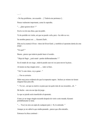 ..... -
- No hay problema , me acuerdo ... [ Todavía me pertenece ] .
Parece realmente importante, como lo esperaba.
".... ¿Qué quieres decir ? "
Era la voz de una chica, que me pidió .
Ya he perdido mi visión, así que no puedo verla, pero - he oído su voz.
Su nombre parece ser ..... Kurami Zierh .
Ella era la country's Elven - títere de Elven Gard , y también el oponente detrás de este
juego .
"Un qué? "
Bueno , parece que todavía puedo hacer el sonido .
" Deja de fingir , ¿está usted - perder deliberadamente ? "
En el estado de ser ciego , todavía puedo usar mi voz para mover la pieza .
Al menos no hay ningún error ..... todo va bien .
" No? A este ritmo, voy a ganar . "
.... Eso es correcto.
Hubo muy poca evidencia de que la respuesta segura . Incluso yo mismo no tienen
ninguna base para ello.
" - Ya veo , así que su motivo es para que me quite más de sus recuerdos , eh . "
De hecho - esto era ese tipo de juego .
Lo que se pierde sería transferido al oponente.
Como yo no tengo ningún recuerdo después de venir a este mundo, Kurami
probablemente lo tiene.
"..... You [ no eres un espía de cualquier país ] - Sí, lo entiendo. "
Aunque yo no sabía lo que estaba pasando , parece que ella entendía .
Entonces la chica continuó :
 