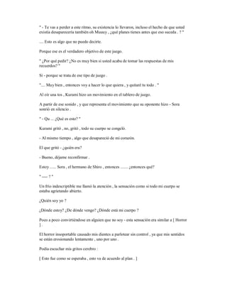 " - Te vas a perder a este ritmo, su existencia lo llevaron, incluso el hecho de que usted
existía desaparecería también oh Muuuy , ¿qué planes tienes antes que eso suceda . ? "
.... Esto es algo que no puedo decirte.
Porque ese es el verdadero objetivo de este juego.
" ¿Por qué pedir? ¿No es muy bien si usted acaba de tomar las respuestas de mis
recuerdos? "
Sí - porque se trata de ese tipo de juego .
".... Muy bien , entonces voy a hacer lo que quiera , y quitaré tu todo . "
Al oír una tos , Kurami hizo un movimiento en el tablero de juego.
A partir de ese sonido , y que representa el movimiento que su oponente hizo - Sora
sonrió en silencio .
" - Qu ... ¿Qué es esto? "
Kurami gritó , no, gritó , todo su cuerpo se congeló.
- Al mismo tiempo , algo que desapareció de mi corazón.
El que gritó - ¿quién era?
- Bueno, déjame reconfirmar .
Estoy ...... Sora , el hermano de Shiro , entonces ....... ¿entonces qué?
" ---- ? "
Un frío indescriptible me llamó la atención , la sensación como si todo mi cuerpo se
estaba agrietando abierto.
¿Quién soy yo ?
¿Dónde estoy? ¿De dónde vengo? ¿Dónde está mi cuerpo ?
Poco a poco convirtiéndose en alguien que no soy - esta sensación era similar a [ Horror
] .
El horror insoportable causado mis dientes a parlotear sin control , ya que mis sentidos
se están erosionando lentamente , uno por uno .
Podía escuchar mis gritos cerebro :
[ Esto fue como se esperaba , esto va de acuerdo al plan . ]
 