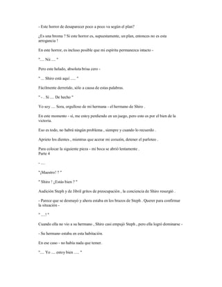 - Este horror de desaparecer poco a poco va según el plan?
¿Es una broma ? Si este horror es, supuestamente, un plan, entonces no es esta
arrogancia !
En este horror, es incluso posible que mi espíritu permanezca intacto -
".... Nii .... "
Pero este helado, absoluta brisa cero -
" ... Shiro está aquí ..... "
Fácilmente derretido, sólo a causa de estas palabras.
" - . Sí .... De hecho "
Yo soy .... Sora, orgulloso de mi hermana - el hermano de Shiro .
En este momento - sí, me estoy perdiendo en un juego, pero esto es por el bien de la
victoria.
Eso es todo, no habrá ningún problema , siempre y cuando lo recuerdo .
Aprieto los dientes , mientras que acerar mi corazón, detener el parloteo .
Para colocar la siguiente pieza - mi boca se abrió lentamente .
Parte 4
- ....
"¡Maestro! ? "
" Shiro ! ¿Estás bien ? "
Audición Steph y de Jibril gritos de preocupación , la conciencia de Shiro resurgió .
- Parece que se desmayó y ahora estaba en los brazos de Steph . Querer para confirmar
la situación -
" ....! "
Cuando ella no vio a su hermano , Shiro casi empujó Steph , pero ella logró dominarse -
- Su hermano estaba en esta habitación.
En ese caso - no había nada que temer.
".... Yo .... estoy bien ..... "
 