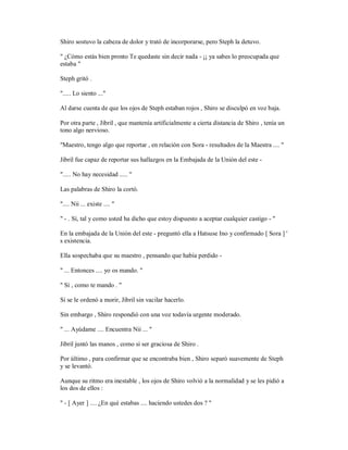 Shiro sostuvo la cabeza de dolor y trató de incorporarse, pero Steph la detuvo.
" ¿Cómo estás bien pronto Te quedaste sin decir nada - ¡¡ ya sabes lo preocupada que
estaba "
Steph gritó .
"..... Lo siento ..."
Al darse cuenta de que los ojos de Steph estaban rojos , Shiro se disculpó en voz baja.
Por otra parte , Jibril , que mantenía artificialmente a cierta distancia de Shiro , tenía un
tono algo nervioso.
"Maestro, tengo algo que reportar , en relación con Sora - resultados de la Maestra .... "
Jibril fue capaz de reportar sus hallazgos en la Embajada de la Unión del este -
"..... No hay necesidad ..... "
Las palabras de Shiro la cortó.
".... Nii ... existe .... "
" - . Sí, tal y como usted ha dicho que estoy dispuesto a aceptar cualquier castigo - "
En la embajada de la Unión del este - preguntó ella a Hatsuse Ino y confirmado [ Sora ] '
s existencia.
Ella sospechaba que su maestro , pensando que había perdido -
" ... Entonces .... yo os mando. "
" Sí , como te mando . "
Si se le ordenó a morir, Jibril sin vacilar hacerlo.
Sin embargo , Shiro respondió con una voz todavía urgente moderado.
" ... Ayúdame .... Encuentra Nii ... "
Jibril juntó las manos , como si ser graciosa de Shiro .
Por último , para confirmar que se encontraba bien , Shiro separó suavemente de Steph
y se levantó.
Aunque su ritmo era inestable , los ojos de Shiro volvió a la normalidad y se les pidió a
los dos de ellos :
" - [ Ayer ] .... ¿En qué estabas .... haciendo ustedes dos ? "
 