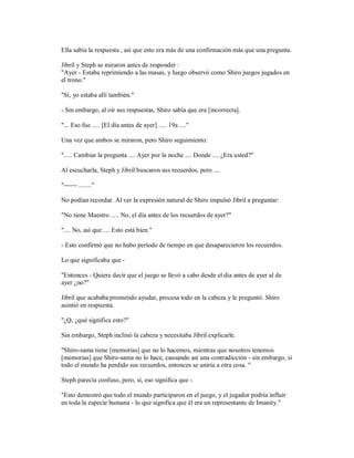 Ella sabía la respuesta , así que esto era más de una confirmación más que una pregunta.
Jibril y Steph se miraron antes de responder :
"Ayer - Estaba reprimiendo a las masas, y luego observó como Shiro juegos jugados en
el trono."
"Sí, yo estaba allí también."
- Sin embargo, al oír sus respuestas, Shiro sabía que era [incorrecta].
"... Eso fue ..... [El día antes de ayer] ..... 19a ...."
Una vez que ambos se miraron, pero Shiro seguimiento:
"..... Cambiar la pregunta .... Ayer por la noche .... Donde .... ¿Era usted?"
Al escucharla, Steph y Jibril buscaron sus recuerdos, pero ....
"------ ........"
No podían recordar. Al ver la expresión natural de Shiro impulsó Jibril a preguntar:
"No tiene Maestro ..... No, el día antes de los recuerdos de ayer?"
".... No, así que .... Esto está bien."
- Esto confirmó que no hubo período de tiempo en que desaparecieron los recuerdos.
Lo que significaba que -
"Entonces - Quiere decir que el juego se llevó a cabo desde el día antes de ayer al de
ayer ¿no?"
Jibril que acababa prometido ayudar, procesa todo en la cabeza y le preguntó. Shiro
asintió en respuesta.
"¿Q, ¿qué significa esto?"
Sin embargo, Steph inclinó la cabeza y necesitaba Jibril explicarle.
"Shiro-sama tiene [memorias] que no lo hacemos, mientras que nosotros tenemos
[memorias] que Shiro-sama no lo hace, causando así una contradicción - sin embargo, si
todo el mundo ha perdido sus recuerdos, entonces se uniría a otra cosa. "
Steph parecía confuso, pero, sí, eso significa que -
"Esto demostró que todo el mundo participaron en el juego, y el jugador podría influir
en toda la especie humana - lo que significa que él era un representante de Imanity."
 
