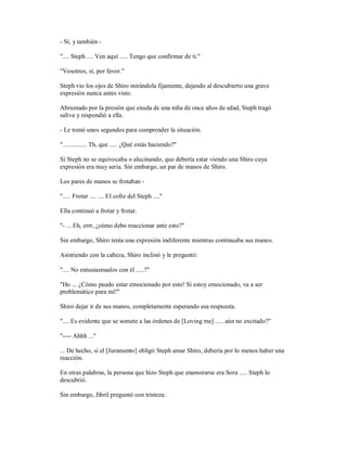 - Sí, y también -
".... Steph .... Ven aquí ..... Tengo que confirmar de ti."
"Vosotros, sí, por favor."
Steph vio los ojos de Shiro mirándola fijamente, dejando al descubierto una grave
expresión nunca antes visto.
Abrumado por la presión que exuda de una niña de once años de edad, Steph tragó
saliva y respondió a ella.
- Le tomó unos segundos para comprender la situación.
"............... Th, que ..... ¿Qué estás haciendo?"
Si Steph no se equivocaba o alucinando, que debería estar viendo una Shiro cuya
expresión era muy seria. Sin embargo, un par de manos de Shiro.
Los pares de manos se frotaban -
"..... Frotar .... .... El cofre del Steph ...."
Ella continuó a frotar y frotar.
"- ... Eh, errr, ¿cómo debo reaccionar ante esto?"
Sin embargo, Shiro tenía una expresión indiferente mientras continuaba sus manos.
Asintiendo con la cabeza, Shiro inclinó y le preguntó:
".... No entusiasmados con él .....?"
"Ho ... ¿Cómo puedo estar emocionado por esto! Si estoy emocionado, va a ser
problemático para mí!"
Shiro dejar ir de sus manos, completamente esperando esa respuesta.
".... Es evidente que se somete a las órdenes de [Loving me] ..... aún no excitado?"
"---- Ahhh ..."
... De hecho, si el [Juramento] obligó Steph amar Shiro, debería por lo menos haber una
reacción.
En otras palabras, la persona que hizo Steph que enamorarse era Sora ..... Steph lo
descubrió.
Sin embargo, Jibril preguntó con tristeza:
 