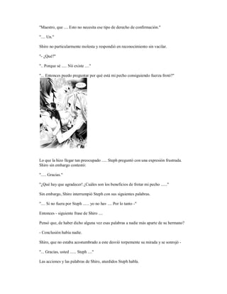 "Maestro, que .... Esto no necesita ese tipo de derecho de confirmación."
".... Un."
Shiro no particularmente molesta y respondió en reconocimiento sin vacilar.
"- ¿Qué?"
".. Porque sé ..... Nii existe ...."
"... Entonces puedo preguntar por qué está mi pecho consiguiendo fuerza frotó?"
Lo que la hizo llegar tan preocupado ..... Steph preguntó con una expresión frustrada.
Shiro sin embargo contestó:
"..... Gracias."
"¿Qué hay que agradecer! ¿Cuáles son los beneficios de frotar mi pecho ......"
Sin embargo, Shiro interrumpió Steph con sus siguientes palabras.
".... Si no fuera por Steph ...... yo no hav .... Por lo tanto -"
Entonces - siguiente frase de Shiro ....
Pensó que, de haber dicho alguna vez esas palabras a nadie más aparte de su hermano?
- Conclusión había nadie.
Shiro, que no estaba acostumbrado a este desvió torpemente su mirada y se sonrojó -
"... Gracias, usted ...... Steph ...."
Las acciones y las palabras de Shiro, aturdidos Steph habla.
 