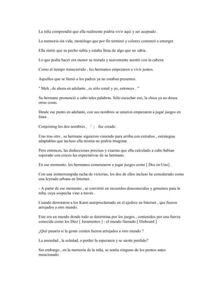 La niña comprendió que ella realmente podría vivir aquí y ser aceptado .
La memoria sin vida, monólogo que por fin terminó y colores comenzó a emerger.
Ella sintió que su pecho subía y estaba llena de algo que no sabía .
Lo que podía hacer era menor su mirada y suavemente asentir con la cabeza.
Como el tiempo transcurrido , los hermanos empezaron a vivir juntos.
Aquellos que se llamó a los padres ya no estaban presentes.
" Meh , de ahora en adelante , es sólo usted y yo, entonces . "
Su hermano pronunció a cabo tales palabras. Sólo escuchar eso, la chica ya no desea
otras cosas.
Desde ese punto en adelante, con sus nombres se unieron empezaron a jugar juegos en
línea .
Conjoining los dos nombres , 「 」 fue creado .
Uno tras otro , su hermano siguieron viniendo para arriba con extraños , estrategias
adaptables que incluso ella misma no podría imaginar.
Pero entonces, las deducciones precisas y exactas que ella calculado a cabo habían
superado con creces las expectativas de su hermano.
En ese momento, los hermanos comenzaron a jugar juegos como [ Dos en Uno] .
Con una ininterrumpida racha de victorias, los dos de ellos incluso he considerado como
una leyenda urbana en Internet.
- A partir de ese momento , se convirtió en recuerdos desconocidos y genuinos para la
niña, cuya sospecha vino a través .
Cuando derrotaron a los Kami autoproclamado en el ajedrez en Internet , que fueron
arrojados a otro mundo.
Este era un mundo donde todo se determina por los juegos , contenidos por una fuerza
conocida como los Diez [ Juramentos ] - el mundo llamado [ Disboard ]
¿Qué pasaría si la gente común fueron arrojados a otro mundo ?
La ansiedad , la soledad, o perder la esperanza y se siente perdido?
Sin embargo , en la memoria de la niña, se sentía ninguno de los puntos antes
mencionado .
 