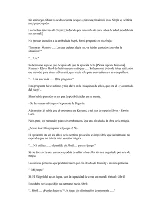 Sin embargo, Shiro no se dio cuenta de que - para los próximos días, Steph se sentiría
muy preocupado.
Las luchas internas de Steph: [Seducido por una niña de once años de edad, no debería
ser normal.]
No prestar atención a la atribulada Steph, Jibril preguntó en voz baja:
"Entonces Maestro ..... Lo que quieres decir es, ya habías captado controlar la
situación?"
".... Un."
Su hermano supuso que después de que la apuesta de la [Pieza especie humana],
Kurami - Elven Gard definitivamente enfoque ..... Su hermano debe de haber utilizado
ese método para atraer a Kurami, queriendo ella para convertirse en su compañero.
".... Una vez más ...... Otra pregunta."
Esta pregunta fue el último y fue clave en la búsqueda de ellos, que era el - [Contenido
del juego].
Shiro había pensado en un par de posibilidades en su mente.
- Su hermano sabía que el oponente le llegaría.
Aún mejor, él sabía que el oponente era Kurami, o tal vez la especie Elven - Erwin
Gard.
Pero, para los recuerdos para ser arrebatados, que era, sin duda, la obra de la magia.
¿Acaso los Elfos preparar el juego -? No.
El oponente era de los elfos de la séptima posición, es imposible que su hermano no
esperaba que no habría intervención mágica.
".... Nii utiliza ...... el partido de Jibril .... para el juego."
Si ese fuera el caso, entonces podría desafiar a los elfos sin ser engañado por arte de
magia.
Las únicas personas que podrían hacer que en el lado de Imanity - era una persona.
"- Mi juego"
Sí, El Flügel del sexto lugar, con la capacidad de crear un mundo virtual - Jibril.
Esto debe ser lo que dijo su hermano hacia Jibril:
".. Jibril .... ¿Puedes hacerlo? Un juego de eliminación de memoria ....."
 