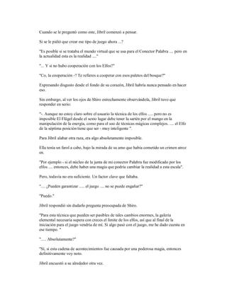 Cuando se le preguntó como este, Jibril comenzó a pensar.
Si se le pidió que crear ese tipo de juego ahora ...?
"Es posible si se trataba el mundo virtual que se usa para el Conector Palabra .... pero en
la actualidad esta es la realidad ...."
"... Y si no hubo cooperación con los Elfos?"
"Co, la cooperación -? Te refieres a cooperar con esos paletos del bosque?"
Expresando disgusto desde el fondo de su corazón, Jibril habría nunca pensado en hacer
eso.
Sin embargo, al ver los ojos de Shiro estrechamente observándola, Jibril tuvo que
responder en serio:
"-. Aunque no estoy claro sobre el usuario la técnica de los elfos ..... pero no es
imposible El Flügel desde el sexto lugar debe tener la sartén por el mango en la
manipulación de la energía, como para el uso de técnicas mágicas complejos. .... el Elfo
de la séptima posición tiene que ser - muy inteligente ".
Para Jibril alabar otra raza, era algo absolutamente imposible.
Ella tenía un farol a cabo, bajo la mirada de su amo que había cometido un crimen atroz
en.
"Por ejemplo - si el núcleo de la junta de mi conector Palabra fue modificado por los
elfos .... entonces, debe haber una magia que podría cambiar la realidad a esta escala".
Pero, todavía no era suficiente. Un factor clave que faltaba.
".... ¿Pueden garantizar ..... el juego .... no se puede engañar?"
"Puedo."
Jibril respondió sin dudarlo pregunta preocupada de Shiro.
"Para esta técnica que pueden ser pasibles de tales cambios enormes, la galería
elemental necesaria supera con creces el límite de los elfos, así que al final de la
iniciación para el juego vendría de mí. Si algo pasó con el juego, me he dado cuenta en
ese tiempo. "
"..... Absolutamente?"
"Sí, si esta cadena de acontecimientos fue causada por una poderosa magia, entonces
definitivamente voy noto.
Jibril encuestó a su alrededor otra vez.
 