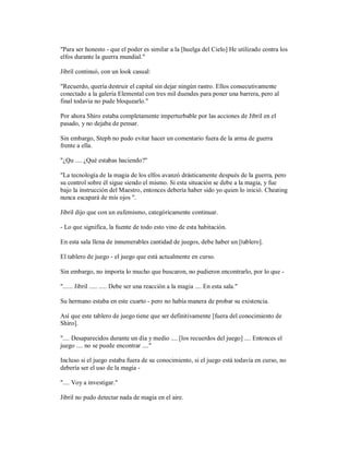 "Para ser honesto - que el poder es similar a la [huelga del Cielo] He utilizado contra los
elfos durante la guerra mundial."
Jibril continuó, con un look casual:
"Recuerdo, quería destruir el capital sin dejar ningún rastro. Ellos consecutivamente
conectado a la galería Elemental con tres mil duendes para poner una barrera, pero al
final todavía no pude bloquearlo."
Por ahora Shiro estaba completamente imperturbable por las acciones de Jibril en el
pasado, y no dejaba de pensar.
Sin embargo, Steph no pudo evitar hacer un comentario fuera de la arma de guerra
frente a ella.
"¿Qu .... ¿Qué estabas haciendo?"
"La tecnología de la magia de los elfos avanzó drásticamente después de la guerra, pero
su control sobre él sigue siendo el mismo. Si esta situación se debe a la magia, y fue
bajo la instrucción del Maestro, entonces debería haber sido yo quien lo inició. Cheating
nunca escapará de mis ojos ".
Jibril dijo que con un eufemismo, categóricamente continuar.
- Lo que significa, la fuente de todo esto vino de esta habitación.
En esta sala llena de innumerables cantidad de juegos, debe haber un [tablero].
El tablero de juego - el juego que está actualmente en curso.
Sin embargo, no importa lo mucho que buscaron, no pudieron encontrarlo, por lo que -
"...... Jibril ..... ..... Debe ser una reacción a la magia .... En esta sala."
Su hermano estaba en este cuarto - pero no había manera de probar su existencia.
Así que este tablero de juego tiene que ser definitivamente [fuera del conocimiento de
Shiro].
".... Desaparecidos durante un día y medio .... [los recuerdos del juego] .... Entonces el
juego .... no se puede encontrar ...."
Incluso si el juego estaba fuera de su conocimiento, si el juego está todavía en curso, no
debería ser el uso de la magia -
".... Voy a investigar."
Jibril no pudo detectar nada de magia en el aire.
 
