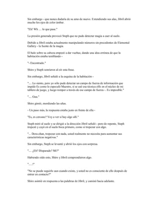 Sin embargo - que nunca dudaría de su amo de nuevo. Extendiendo sus alas, Jibril abrió
mucho los ojos de color ámbar.
"Eh! Wh .... lo que pase."
La presión generada provocó Steph que no pudo detectar magia a caer al suelo.
Debido a Jibril estaba actualmente manipulando números sin precedentes de Elemental
Gallery - la fuente de la magia.
El halo sobre su cabeza empezó a dar vueltas; dando una idea errónea de que la
habitación estaba temblando -
"- Encontrado."
Shiro y Steph sonrieron al oír esta frase.
Sin embargo, Jibril señaló a la esquina de la habitación -
".... Lo siento, pero yo sólo pude detectar un campo de fuerza de información que
impide Es como lo especuló Maestro, si se usó esa técnica elfo en el núcleo de mi
tablero de juego, y luego romper a través de ese campo de fuerza -. Es imposible."
".... Guu."
Shiro gimió, mordiendo las uñas.
- Un paso más, la respuesta estaba justo en frente de ella -
"Es, es cercano? Voy a ver si hay algo allí."
Steph miró al suelo y se dirigió a la dirección Jibril señaló - pero de repente, Steph
tropezó y cayó en el suelo boca primero, como si tropezar con algo.
"... Dora-chan, tropezar con nada, usted realmente no necesita para aumentar sus
características negativas."
Sin embargo, Steph se levantó y abrió los ojos con sorpresa.
".... ¿Eh? Disparado? Mí?"
Habiendo oído esto, Shiro y Jibril comprendieron algo.
".....!"
"No se puede seguirlo aun cuando existe, y usted no es consciente de ello después de
entrar en contacto?"
Shiro asintió en respuesta a las palabras de Jibril, y caminó hacia adelante.
 