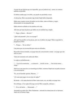 A pesar de que detecta que era imposible, que era [todavía no] - entrar en contacto
también era posible.
El tablero estaba aquí, invisible y no puede ser percibido a tocar.
A toda prisa, Shiro encontrado algo donde Steph había disparado.
Había unos cuantos trozos de piedra con los lados, tanto en blanco y negro,
almacenados en una pequeña caja.
Había números tallados en las piedras en la caja.
Adivinar qué tipo de piezas que había era en realidad muy simple.
"... Negro y blanco ... Reversi."
"¿Qué está pasando? ¿Eso es un juego?"
¿Por qué fue posible ver las piezas, pero no el tablero de juego? Shiro respondió la
pregunta de Jibril:
".... Porque .... No se utiliza."
Una pieza que era reconocible pero aún no utilizados.
Recuerdos fuerza tomadas, un juego fuera de conocimiento común - un juego que aún
está en curso.
Todo esto aumentó en la cabeza de Shiro.
La regla es probablemente -
"..... Uso de las memorias .... o existencia .... dividir en dos ..... Una lucha mutua ....
Juego."
Jibril tuvo una reacción a un monólogo de Shiro, mientras Steph aún no podía alcanzar
a la conversación.
"En, en mi humilde opinión, Maestro ...."
"¿Es sano para jugar con ese tipo de reglas?"
De hecho - si la especulación de Shiro tenía razón, era, sin duda, un juego loco.
Sin embargo, si las reglas del juego era tan Shiro sospecha, entonces -
"... Nii es de hecho ..... Demasiado ....."
Arrojando un sudor frío, Shiro finalmente - entiende las intenciones de su hermano.
Antes de la Primera Etapa
 