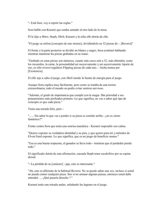 "- Está bien, voy a repetir las reglas."
Sora habló con Kurami que estaba sentado al otro lado de la mesa.
Él le dijo a Shiro, Steph, Jibril, Kurami y la niña elfo detrás de ella:
"El juego se utiliza [concepto de uno mismo], dividiéndolo en 32 piezas de -. [Reversi]"
El frente y la parte posterior se dividió en blanco y negro, Sora continuó hablando
mientras mantiene las piezas grabadas en su mano.
"Grabado en estas piezas son números, cuanto más cerca esté a 32, más obtendrá, como
los recuerdos, la carne, la personalidad así sucesivamente y así sucesivamente Aparte de
eso, es sólo reversi regulares Flipping piezas de cada uno.. - lucha mutua por
[Existencia].
El elfo teje a cabo el juego, con Jibril siendo la fuente de energía para el juego.
Aunque Sora explica muy fácilmente, pero como se trataba de una norma
extraordinaria, todo el mundo no podía evitar sentirse nervioso.
"Además, el grado de importancia que cumple con la magia. Dar prioridad a sus
pensamientos más profundos primero. Lo que significa, no vas a saber qué tipo de
concepto es que cada pieza."
Tenía una mirada feliz, pero -
"...... Sin saber lo que vas a perder si su pieza es comido arriba - ¿no es cierto
fantástico?"
Frente contra Sora que tenía una sonrisa maniática - Kurami respondió con calma.
"Quiero exponer su verdadera identidad y su país, y que quiero para mí y métodos de
Elven Gard exponer. Lo que significa, que es un juego de beneficio mutuo."
"Esa es una buena respuesta, el ganador se lleva todo - mientras que el perdedor pierde
todo."
El significado detrás de esta afirmación, causada Steph tener escalofríos por su espina
dorsal.
"- La pérdida de su [carácter] - jaja, esto es interesante."
"Ah, esto es diferente de la habitual Reversi. No se puede saltar una vez, incluso si usted
no puede comer cualquier pieza. Soo si no amasar algunas piezas, entonces usted debe
entender .... ¿Qué pasaría derecho ? "
Kurami tenía una mirada audaz, señalando las lagunas en el juego.
 