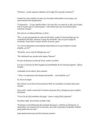"Entonces - ¿cómo seguimos adelante con la regla [No se puede continuar]?"
Cuando los cinco sentidos, la carne, los recuerdos relacionados con el juego y así
sucesivamente han desaparecido.
"Cooperación ... Lo que significa Shiro y los otros dos, en contra de su elfo, por lo tanto,
todo el mundo aquí es un participante - todos deben [juro por el juramento] para
comenzar el juego."
Pero aún así, no habrá problemas, es decir -
"Pero, ya que está ganando de cada uno [de todo], cuando la situación llegó que los
compañeros [Olvido], entonces el juego ha terminado. Una vez que el juego ha
terminado, el que tiene el mayor número de piezas, gana."
"La victoria determina la necesidad de objetividad, por lo que el propio Consejo
juzgaría, ¿es así?"
"De hecho, así es como he fabriqué que sea."
"He confirmado que, puedes estar seguro, Maestro."
El socio de Kurami, la chica de Elven, asintió con Jibril.
Los ojos y la fuerza de Jibril negadas las posibilidades de los más preocupantes - [Hacer
trampa].
Asintiendo con la cabeza, Sora continuó:
"- Pero, si recuperamos todo después del partido ... sería aburrido ¿no?"
Sí, esta es la magia.
Pero incluso con la fuerza descomunal de Jibril, los resultados no pueden durar para
siempre.
Sora sonrió, viendo a través de los intentos de querer Sora a desaparecer por completo
de Kurami.
"Con el fin de [fix] resultados del juego - vamos a exigir [Dos] Apuestas."
En primer lugar, Sora levantó un dedo y dijo:
"El primero es [Confirmación del resultado del juego] - confirme la eliminación, el
intercambio y la existencia de la otra parte, salvo que su presencia El ganador también
puede pedir una cosa más."
Especulando intenciones de Sora, Kurami continuó:
 